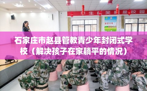石家庄市赵县管教青少年封闭式学校(解决孩子在家躺平的情况) 石家庄市赵县管教青少年封闭式学校(解决孩子在家躺平的情况)