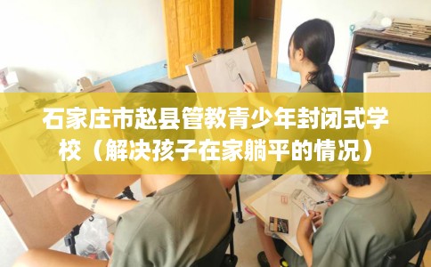 石家庄市赵县管教青少年封闭式学校(解决孩子在家躺平的情况) 石家庄市赵县管教青少年封闭式学校(解决孩子在家躺平的情况)