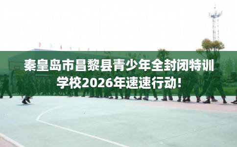 秦皇岛市昌黎县青少年全封闭特训学校2026年速速行动!