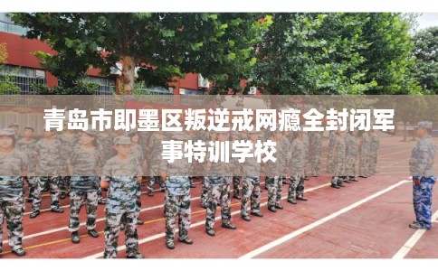 青岛市即墨区叛逆戒网瘾全封闭军事特训学校