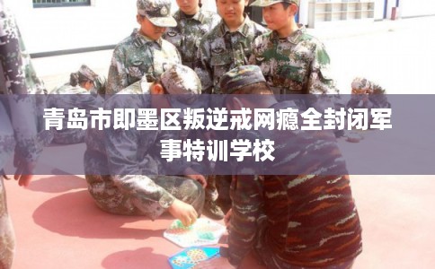 青岛市即墨区叛逆戒网瘾全封闭军事特训学校