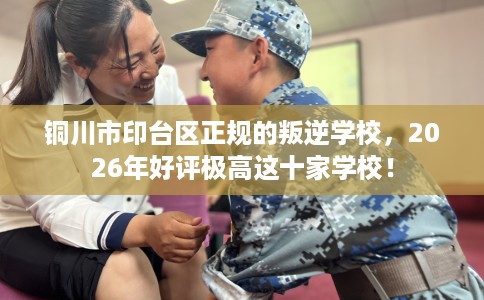 铜川市印台区正规的叛逆学校，2026年好评极高这十家学校！