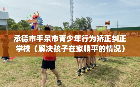 承德市平泉市青少年行为矫正纠正学校(解决孩子在家躺平的情况) 承德市平泉市青少年行为矫正纠正学校(解决孩子在家躺平的情况)