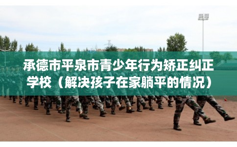 承德市平泉市青少年行为矫正纠正学校(解决孩子在家躺平的情况) 承德市平泉市青少年行为矫正纠正学校(解决孩子在家躺平的情况)