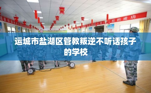 运城市盐湖区管教叛逆不听话孩子的学校 运城市盐湖区管教叛逆不听话孩子的学校