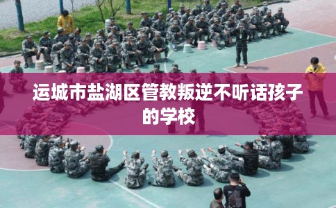 运城市盐湖区管教叛逆不听话孩子的学校 运城市盐湖区管教叛逆不听话孩子的学校