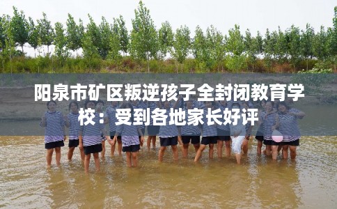 阳泉市矿区叛逆孩子全封闭教育学校:受到各地家长好评 阳泉市矿区叛逆孩子全封闭教育学校:受到各地家长好评