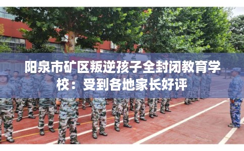 阳泉市矿区叛逆孩子全封闭教育学校：受到各地家长好评