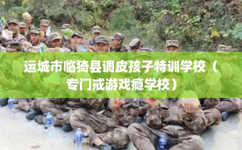 运城市临猗县调皮孩子特训学校(专门戒游戏瘾学校) 运城市临猗县调皮孩子特训学校(专门戒游戏瘾学校)
