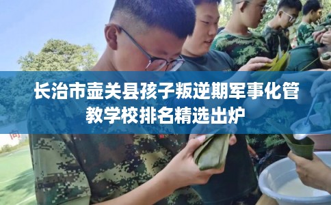 长治市壶关县孩子叛逆期军事化管教学校排名精选出炉 长治市壶关县孩子叛逆期军事化管教学校排名精选出炉