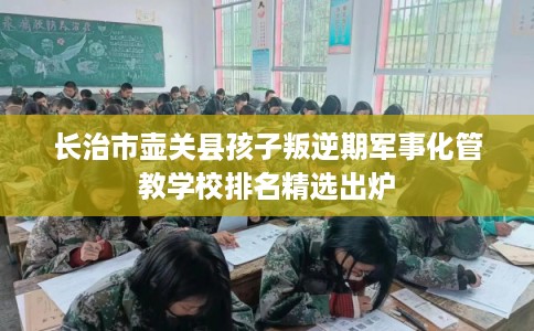 长治市壶关县孩子叛逆期军事化管教学校排名精选出炉 长治市壶关县孩子叛逆期军事化管教学校排名精选出炉