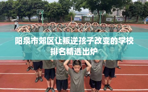 阳泉市郊区让叛逆孩子改变的学校排名精选出炉 阳泉市郊区让叛逆孩子改变的学校排名精选出炉