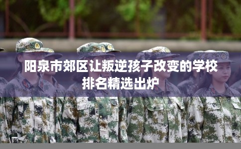 阳泉市郊区让叛逆孩子改变的学校排名精选出炉 阳泉市郊区让叛逆孩子改变的学校排名精选出炉