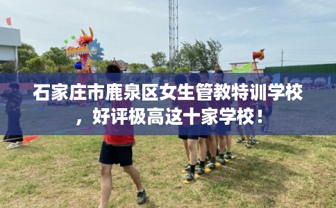石家庄市鹿泉区女生管教特训学校,好评极高这十家学校! 石家庄市鹿泉区女生管教特训学校,好评极高这十家学校!