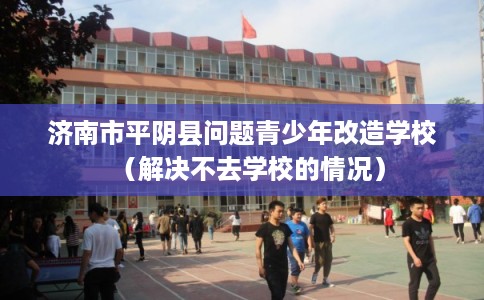 济南市平阴县问题青少年改造学校（解决不去学校的情况）