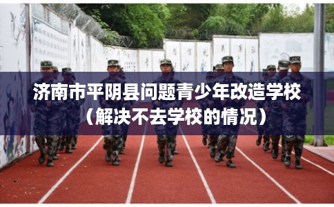 济南市平阴县问题青少年改造学校（解决不去学校的情况）