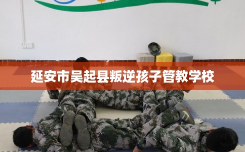 延安市吴起县叛逆孩子管教学校 延安市吴起县叛逆孩子管教学校