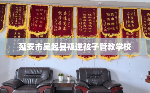 延安市吴起县叛逆孩子管教学校 延安市吴起县叛逆孩子管教学校