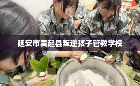 延安市吴起县叛逆孩子管教学校 延安市吴起县叛逆孩子管教学校