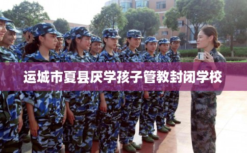 运城市夏县厌学孩子管教封闭学校 运城市夏县厌学孩子管教封闭学校