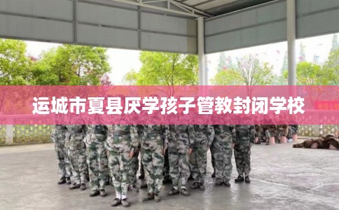 运城市夏县厌学孩子管教封闭学校 运城市夏县厌学孩子管教封闭学校