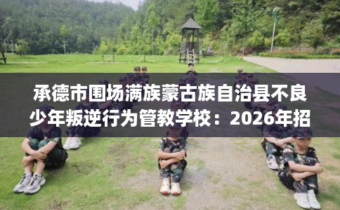 承德市围场满族蒙古族自治县不良少年叛逆行为管教学校:2026年招生信息公布 承德市围场满族蒙古族自治县不良少年叛逆行为管教学校:2026年招生信息公布