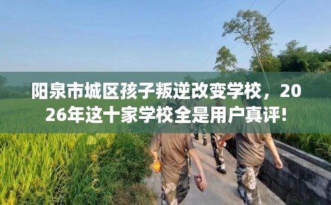 阳泉市城区孩子叛逆改变学校,2026年这十家学校全是用户真评! 阳泉市城区孩子叛逆改变学校,2026年这十家学校全是用户真评!