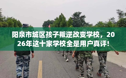 阳泉市城区孩子叛逆改变学校,2026年这十家学校全是用户真评! 阳泉市城区孩子叛逆改变学校,2026年这十家学校全是用户真评!