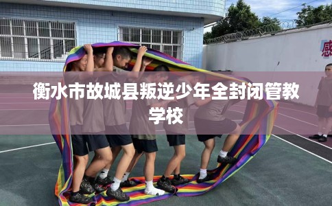 衡水市故城县叛逆少年全封闭管教学校