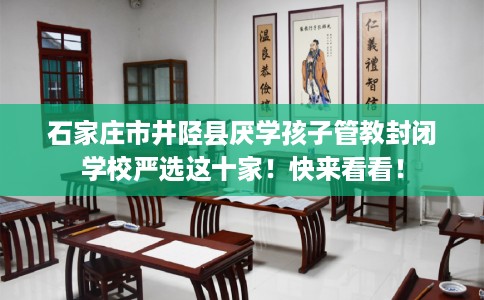 石家庄市井陉县厌学孩子管教封闭学校严选这十家！快来看看！