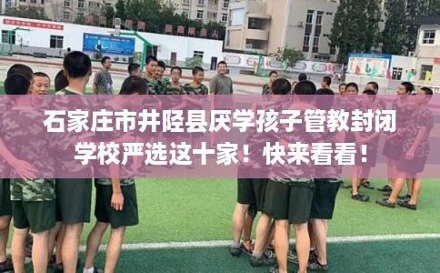 石家庄市井陉县厌学孩子管教封闭学校严选这十家！快来看看！