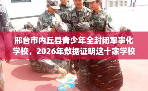 邢台市内丘县青少年全封闭军事化学校,2026年数据证明这十家学校! 邢台市内丘县青少年全封闭军事化学校,2026年数据证明这十家学校!