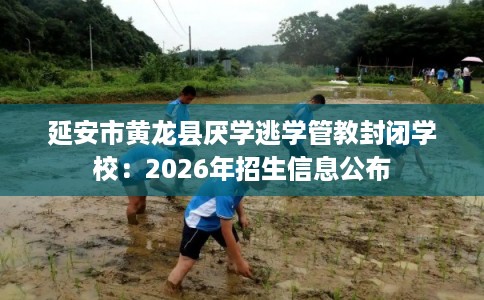延安市黄龙县厌学逃学管教封闭学校:2026年招生信息公布 延安市黄龙县厌学逃学管教封闭学校:2026年招生信息公布