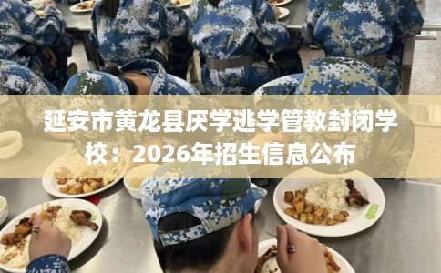 延安市黄龙县厌学逃学管教封闭学校:2026年招生信息公布 延安市黄龙县厌学逃学管教封闭学校:2026年招生信息公布