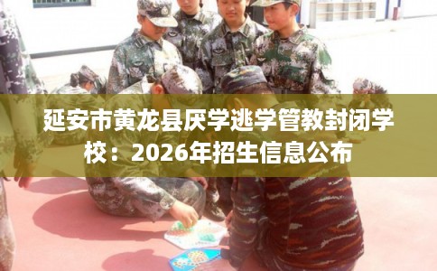 延安市黄龙县厌学逃学管教封闭学校:2026年招生信息公布 延安市黄龙县厌学逃学管教封闭学校:2026年招生信息公布