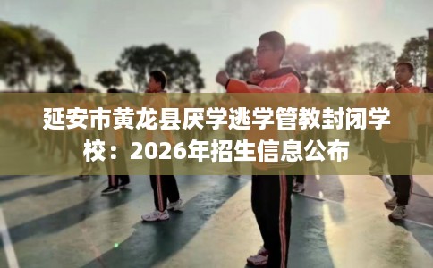 延安市黄龙县厌学逃学管教封闭学校:2026年招生信息公布 延安市黄龙县厌学逃学管教封闭学校:2026年招生信息公布