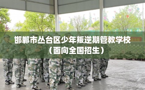 邯郸市丛台区少年叛逆期管教学校（面向全国招生）