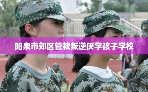 阳泉市郊区管教叛逆厌学孩子学校 阳泉市郊区管教叛逆厌学孩子学校