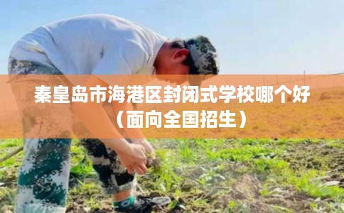 秦皇岛市海港区封闭式学校哪个好(面向全国招生) 秦皇岛市海港区封闭式学校哪个好(面向全国招生)