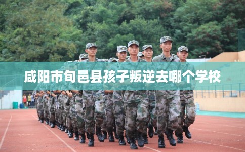 咸阳市旬邑县孩子叛逆去哪个学校 咸阳市旬邑县孩子叛逆去哪个学校