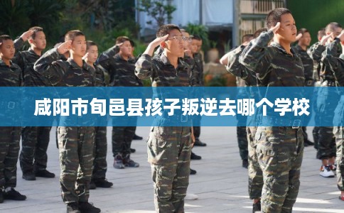咸阳市旬邑县孩子叛逆去哪个学校 咸阳市旬邑县孩子叛逆去哪个学校