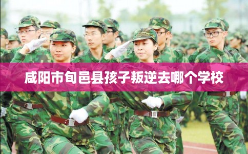 咸阳市旬邑县孩子叛逆去哪个学校 咸阳市旬邑县孩子叛逆去哪个学校