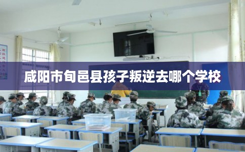 咸阳市旬邑县孩子叛逆去哪个学校 咸阳市旬邑县孩子叛逆去哪个学校