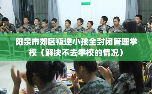 阳泉市郊区叛逆小孩全封闭管理学校（解决不去学校的情况）
