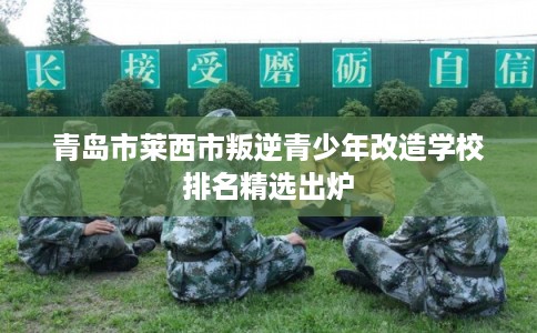 青岛市莱西市叛逆青少年改造学校排名精选出炉 青岛市莱西市叛逆青少年改造学校排名精选出炉