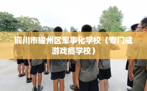 铜川市耀州区军事化学校(专门戒游戏瘾学校) 铜川市耀州区军事化学校(专门戒游戏瘾学校)