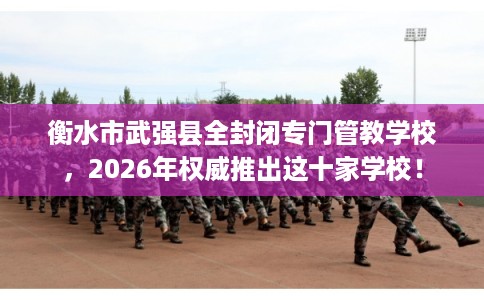 衡水市武强县全封闭专门管教学校，2026年权威推出这十家学校！