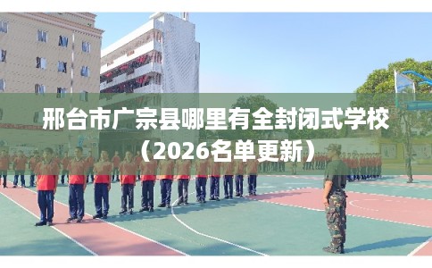 邢台市广宗县哪里有全封闭式学校(2026名单更新) 邢台市广宗县哪里有全封闭式学校(2026名单更新)