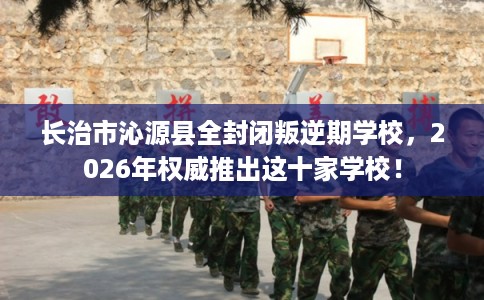 长治市沁源县全封闭叛逆期学校,2026年权威推出这十家学校! 长治市沁源县全封闭叛逆期学校,2026年权威推出这十家学校!