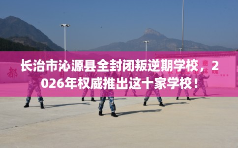 长治市沁源县全封闭叛逆期学校,2026年权威推出这十家学校! 长治市沁源县全封闭叛逆期学校,2026年权威推出这十家学校!